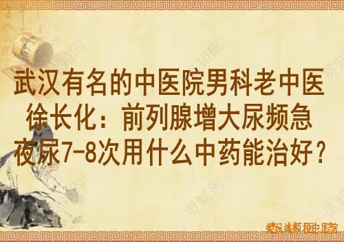 武汉有名的中医院男科老中医徐长化:前列腺增大尿频急夜尿7-8次用什么中药能治好?